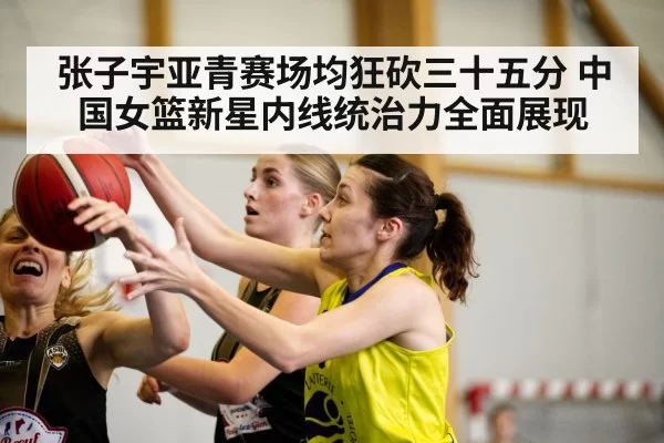 张子宇亚青赛场均狂砍三十五分 中国女篮新星内线统治力全面展现