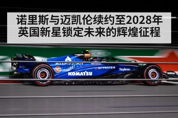 诺里斯与迈凯伦续约至2028年英国新星锁定未来的辉煌征程